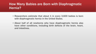 How Many Babies are Born with Diaphragmatic
Hernia?
▪ Researchers estimate that about 1 in every 3,600 babies is born
with diaphragmatic hernia in the United States.
▪ About half of all newborns who have diaphragmatic hernia also
have other conditions, including birth defects of the brain, heart,
and intestines.
 