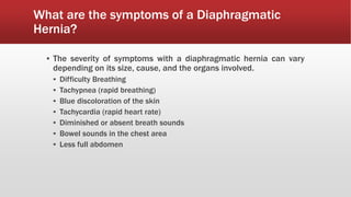 What are the symptoms of a Diaphragmatic
Hernia?
▪ The severity of symptoms with a diaphragmatic hernia can vary
depending on its size, cause, and the organs involved.
▪ Difficulty Breathing
▪ Tachypnea (rapid breathing)
▪ Blue discoloration of the skin
▪ Tachycardia (rapid heart rate)
▪ Diminished or absent breath sounds
▪ Bowel sounds in the chest area
▪ Less full abdomen
 