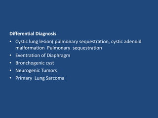 Differential Diagnosis
• Cystic lung lesion( pulmonary sequestration, cystic adenoid
malformation Pulmonary sequestration
• Eventration of Diaphragm
• Bronchogenic cyst
• Neurogenic Tumors
• Primary Lung Sarcoma
 