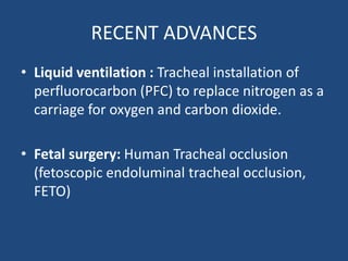 RECENT ADVANCES
• Liquid ventilation : Tracheal installation of
perfluorocarbon (PFC) to replace nitrogen as a
carriage for oxygen and carbon dioxide.
• Fetal surgery: Human Tracheal occlusion
(fetoscopic endoluminal tracheal occlusion,
FETO)
 