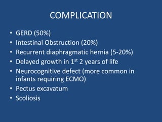 COMPLICATION
• GERD (50%)
• Intestinal Obstruction (20%)
• Recurrent diaphragmatic hernia (5-20%)
• Delayed growth in 1st 2 years of life
• Neurocognitive defect (more common in
infants requiring ECMO)
• Pectus excavatum
• Scoliosis
 