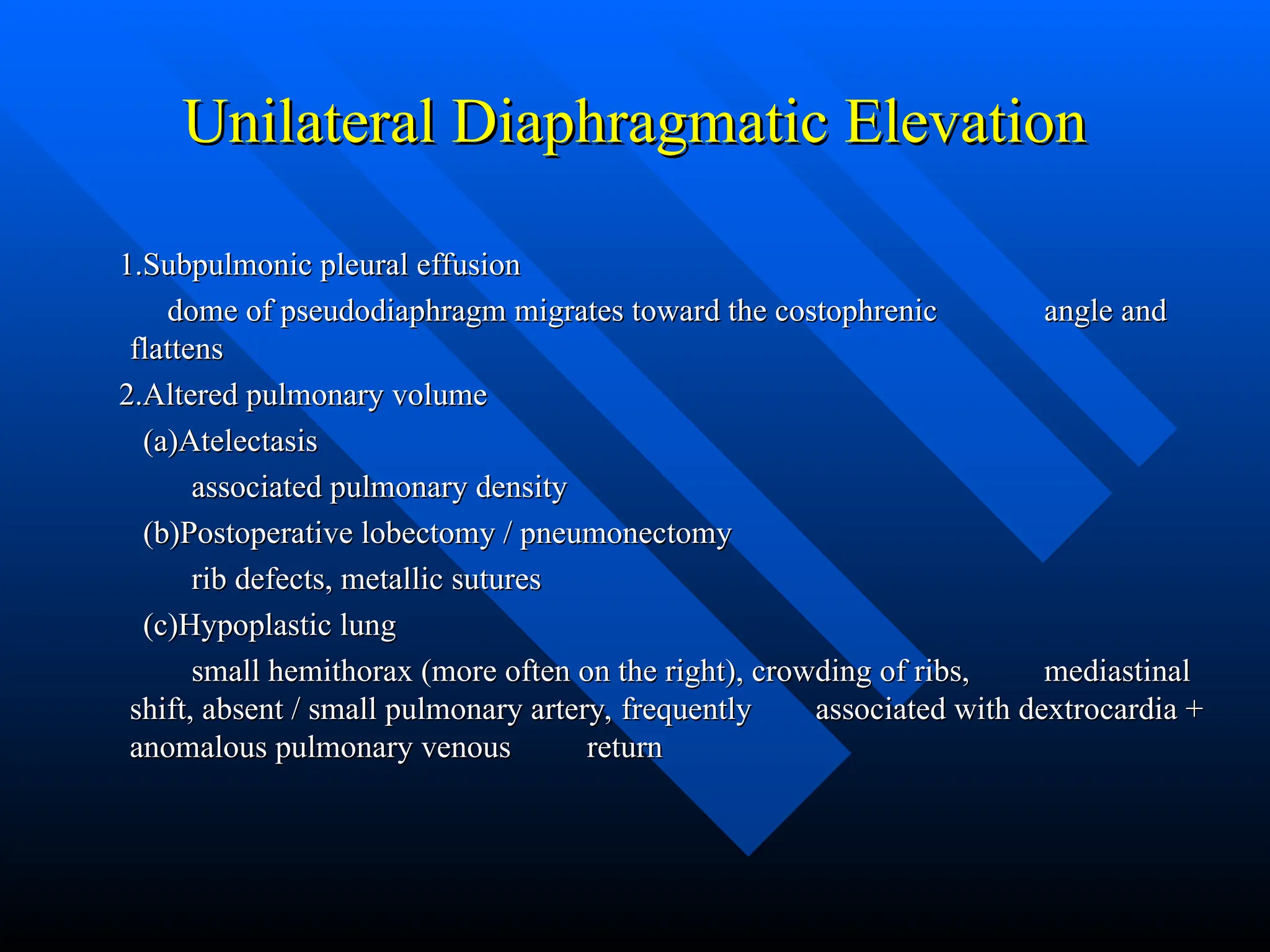 Unilateral Diaphragmatic Elevation
Unilateral Diaphragmatic Elevation
1.Subpulmonic pleural effusion
1.Subpulmonic pleural effusion
dome of pseudodiaphragm migrates toward the costophrenic
dome of pseudodiaphragm migrates toward the costophrenic angle and
angle and
flattens
flattens
2.Altered pulmonary volume
2.Altered pulmonary volume
(a)Atelectasis
(a)Atelectasis
associated pulmonary density
associated pulmonary density
(b)Postoperative lobectomy / pneumonectomy
(b)Postoperative lobectomy / pneumonectomy
rib defects, metallic sutures
rib defects, metallic sutures
(c)Hypoplastic lung
(c)Hypoplastic lung
small hemithorax (more often on the right), crowding of ribs,
small hemithorax (more often on the right), crowding of ribs, mediastinal
mediastinal
shift, absent / small pulmonary artery, frequently
shift, absent / small pulmonary artery, frequently associated with dextrocardia +
associated with dextrocardia +
anomalous pulmonary venous
anomalous pulmonary venous return
return
 
