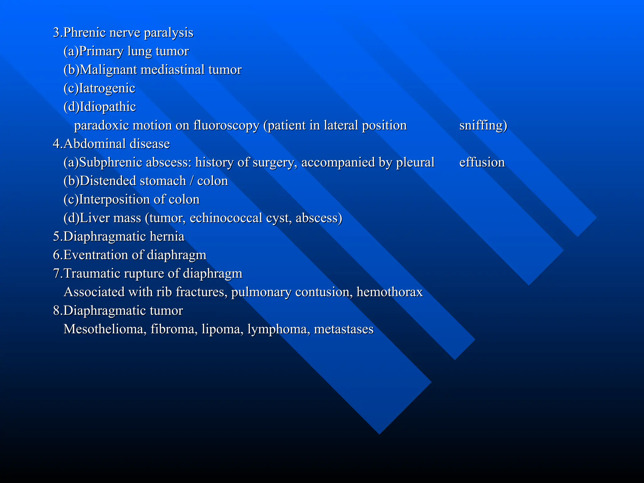 3.Phrenic nerve paralysis
3.Phrenic nerve paralysis
(a)Primary lung tumor
(a)Primary lung tumor
(b)Malignant mediastinal tumor
(b)Malignant mediastinal tumor
(c)Iatrogenic
(c)Iatrogenic
(d)Idiopathic
(d)Idiopathic
paradoxic motion on fluoroscopy (patient in lateral position
paradoxic motion on fluoroscopy (patient in lateral position sniffing)
sniffing)
4.Abdominal disease
4.Abdominal disease
(a)Subphrenic abscess: history of surgery, accompanied by pleural
(a)Subphrenic abscess: history of surgery, accompanied by pleural effusion
effusion
(b)Distended stomach / colon
(b)Distended stomach / colon
(c)Interposition of colon
(c)Interposition of colon
(d)Liver mass (tumor, echinococcal cyst, abscess)
(d)Liver mass (tumor, echinococcal cyst, abscess)
5.Diaphragmatic hernia
5.Diaphragmatic hernia
6.Eventration of diaphragm
6.Eventration of diaphragm
7.Traumatic rupture of diaphragm
7.Traumatic rupture of diaphragm
Associated with rib fractures, pulmonary contusion, hemothorax
Associated with rib fractures, pulmonary contusion, hemothorax
8.Diaphragmatic tumor
8.Diaphragmatic tumor
Mesothelioma, fibroma, lipoma, lymphoma, metastases
Mesothelioma, fibroma, lipoma, lymphoma, metastases
 
