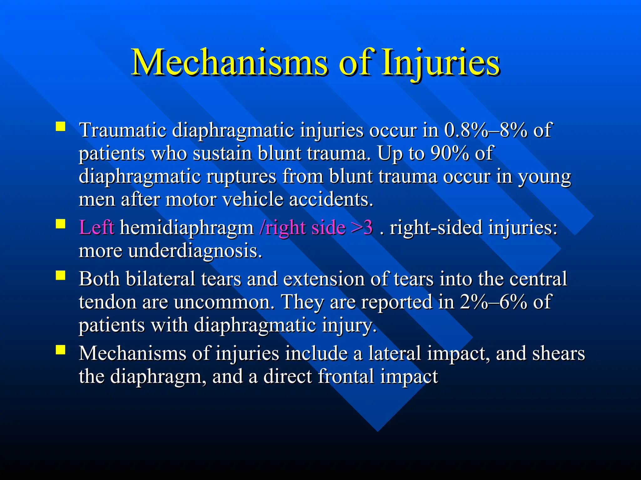 Mechanisms of Injuries
Mechanisms of Injuries
 Traumatic diaphragmatic injuries occur in 0.8%–8% of
Traumatic diaphragmatic injuries occur in 0.8%–8% of
patients who sustain blunt trauma. Up to 90% of
patients who sustain blunt trauma. Up to 90% of
diaphragmatic ruptures from blunt trauma occur in young
diaphragmatic ruptures from blunt trauma occur in young
men after motor vehicle accidents.
men after motor vehicle accidents.
 Left
Left hemidiaphragm
hemidiaphragm /right side >3
/right side >3 . right-sided injuries:
. right-sided injuries:
more underdiagnosis.
more underdiagnosis.
 Both bilateral tears and extension of tears into the central
Both bilateral tears and extension of tears into the central
tendon are uncommon. They are reported in 2%–6% of
tendon are uncommon. They are reported in 2%–6% of
patients with diaphragmatic injury.
patients with diaphragmatic injury.
 Mechanisms of injuries include a lateral impact, and shears
Mechanisms of injuries include a lateral impact, and shears
the diaphragm, and a direct frontal impact
the diaphragm, and a direct frontal impact
 