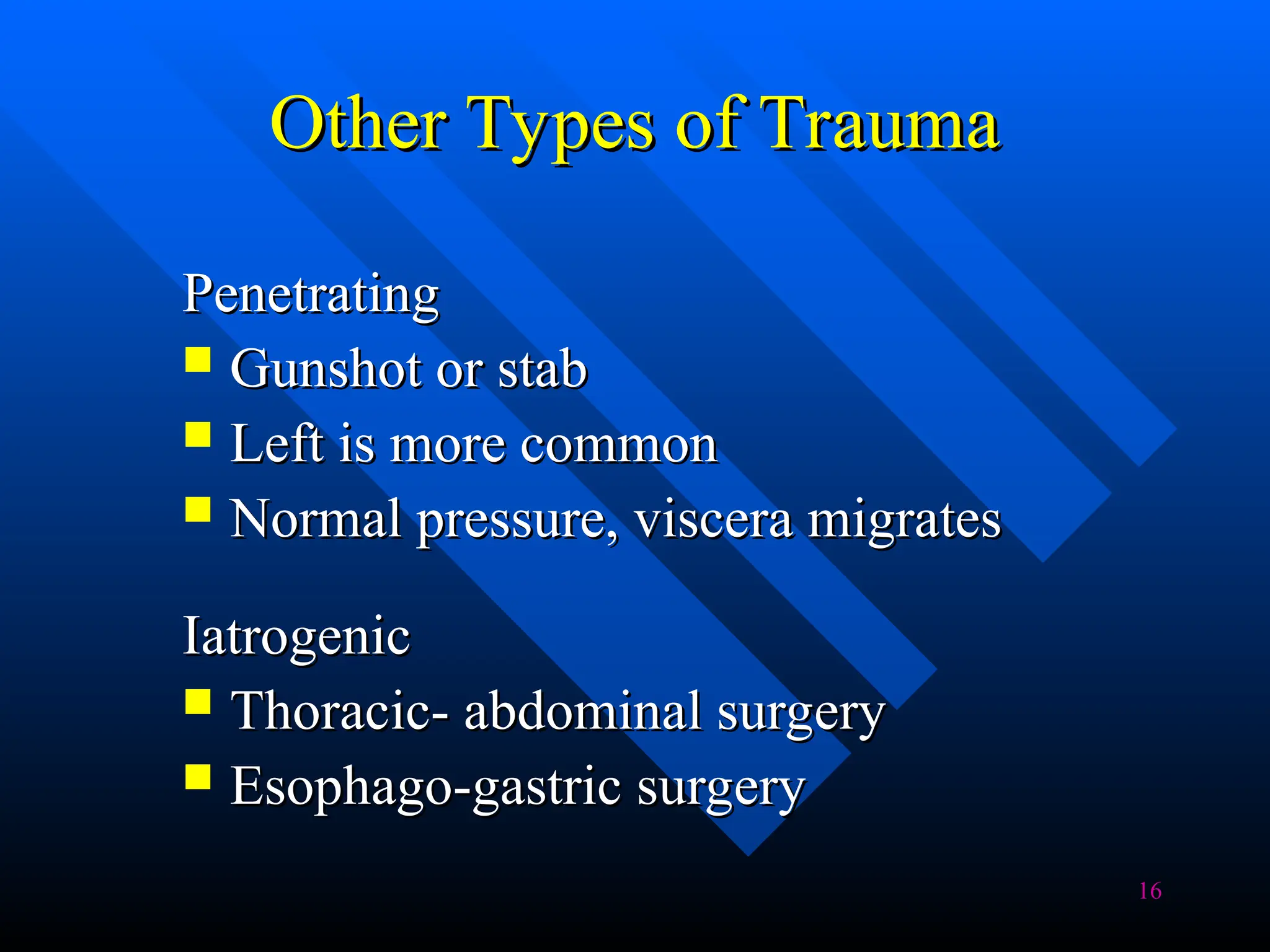16
Other Types of Trauma
Other Types of Trauma
Penetrating
Penetrating
 Gunshot or stab
Gunshot or stab
 Left is more common
Left is more common
 Normal pressure, viscera migrates
Normal pressure, viscera migrates
Iatrogenic
Iatrogenic
 Thoracic- abdominal surgery
Thoracic- abdominal surgery
 Esophago-gastric surgery
Esophago-gastric surgery
 