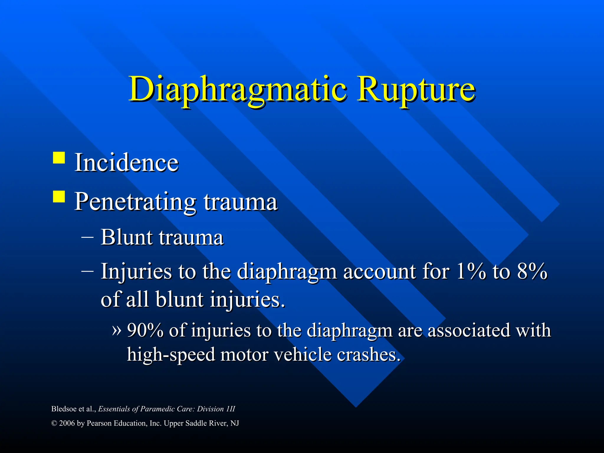 Bledsoe et al., Essentials of Paramedic Care: Division 1II
© 2006 by Pearson Education, Inc. Upper Saddle River, NJ
Diaphragmatic Rupture
Diaphragmatic Rupture
 Incidence
Incidence
 Penetrating trauma
Penetrating trauma
– Blunt trauma
Blunt trauma
– Injuries to the diaphragm account for 1% to 8%
Injuries to the diaphragm account for 1% to 8%
of all blunt injuries.
of all blunt injuries.
» 90% of injuries to the diaphragm are associated with
90% of injuries to the diaphragm are associated with
high-speed motor vehicle crashes.
high-speed motor vehicle crashes.
 
