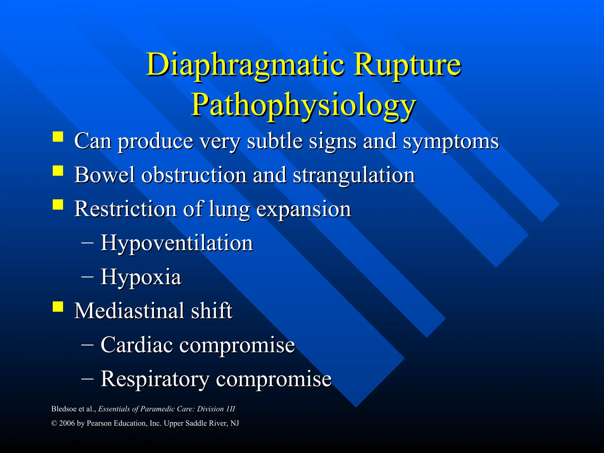 Bledsoe et al., Essentials of Paramedic Care: Division 1II
© 2006 by Pearson Education, Inc. Upper Saddle River, NJ
Diaphragmatic Rupture
Diaphragmatic Rupture
Pathophysiology
Pathophysiology
 Can produce very subtle signs and symptoms
Can produce very subtle signs and symptoms
 Bowel obstruction and strangulation
Bowel obstruction and strangulation
 Restriction of lung expansion
Restriction of lung expansion
– Hypoventilation
Hypoventilation
– Hypoxia
Hypoxia
 Mediastinal shift
Mediastinal shift
– Cardiac compromise
Cardiac compromise
– Respiratory compromise
Respiratory compromise
 