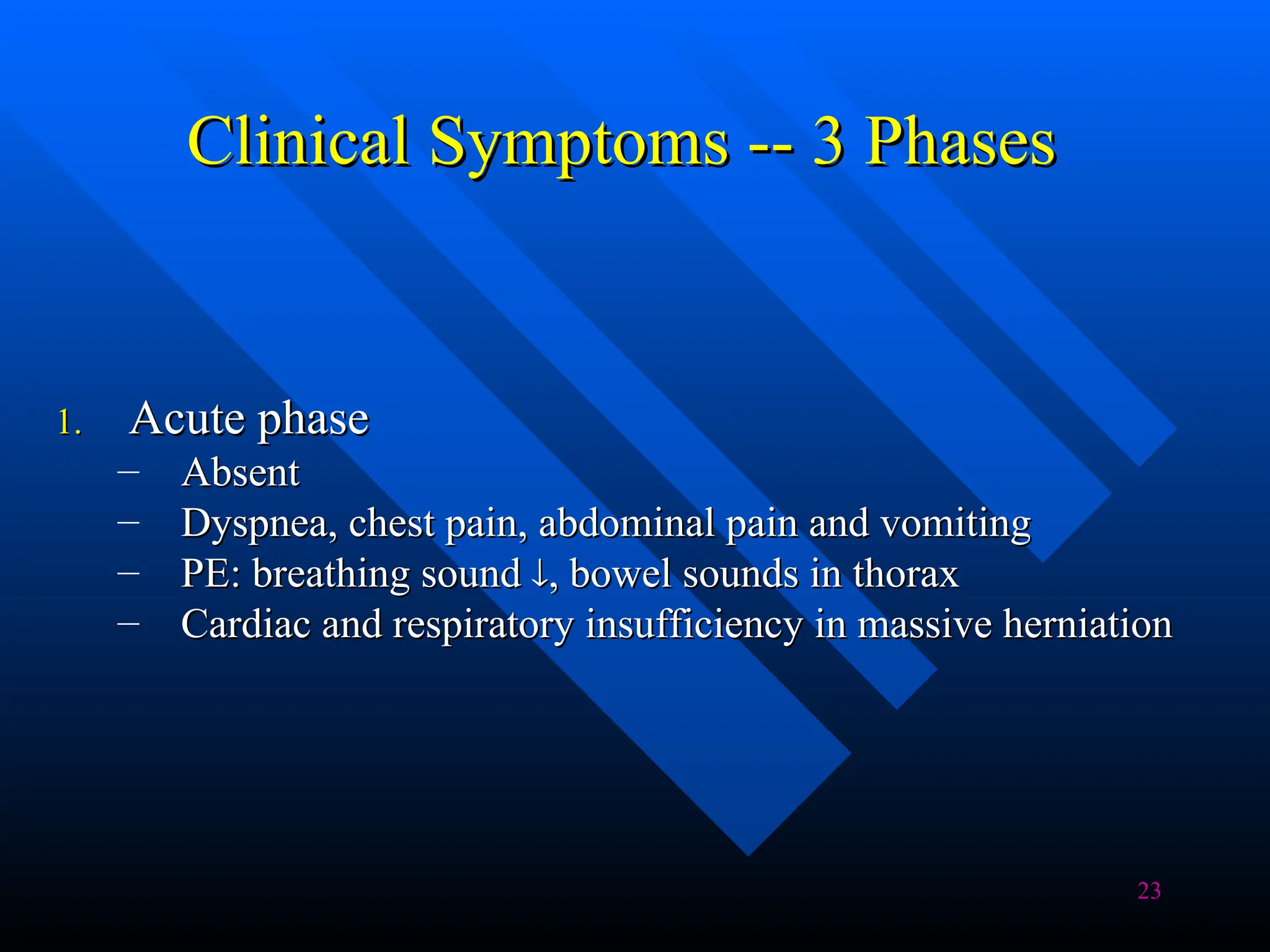 23
Clinical Symptoms -- 3 Phases
Clinical Symptoms -- 3 Phases
1.
1. Acute phase
Acute phase
– Absent
Absent
– Dyspnea, chest pain, abdominal pain and vomiting
Dyspnea, chest pain, abdominal pain and vomiting
– PE: breathing sound
PE: breathing sound 
, bowel sounds in thorax
, bowel sounds in thorax
– Cardiac and respiratory insufficiency in massive herniation
Cardiac and respiratory insufficiency in massive herniation
 