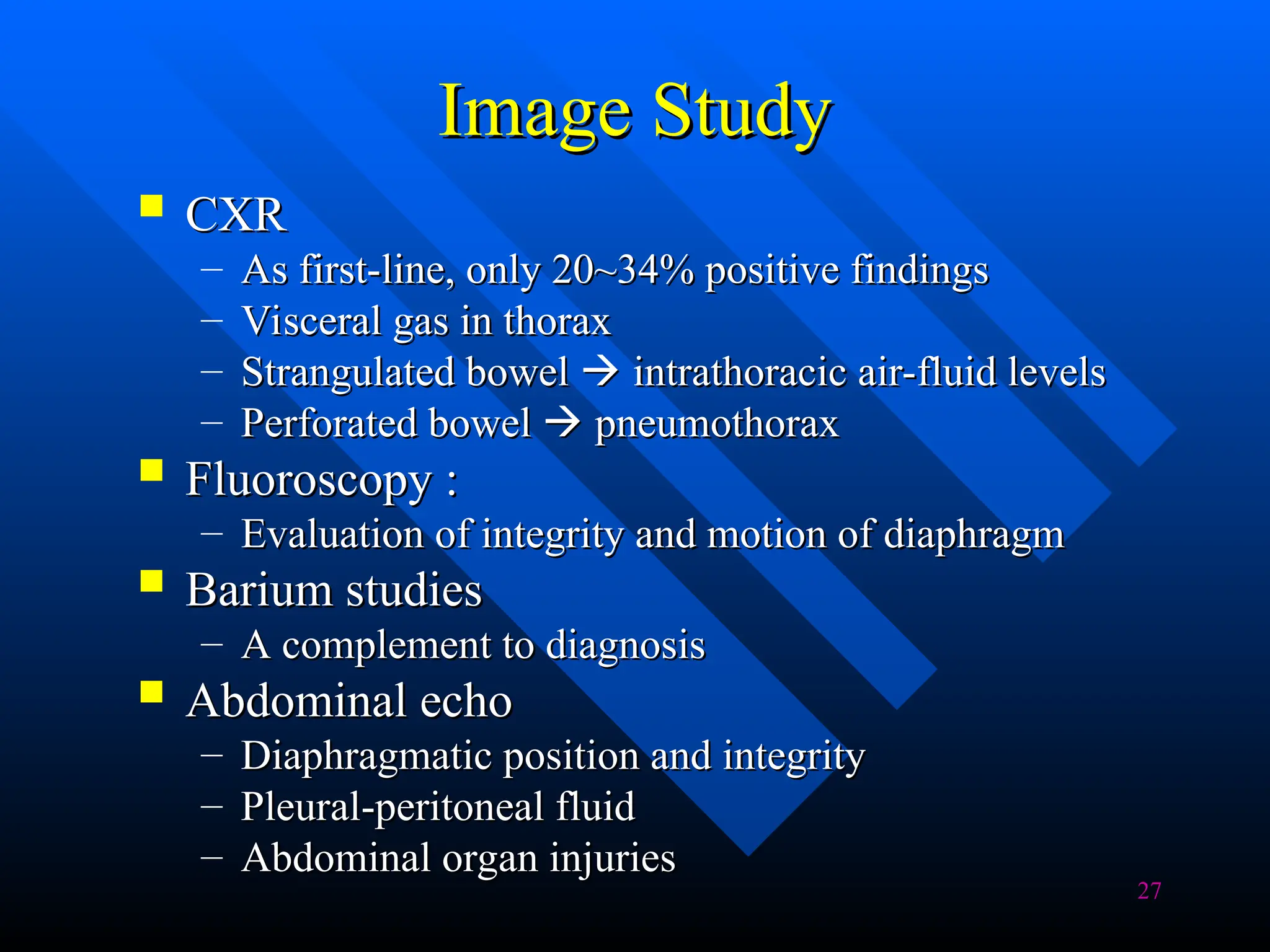 27
Image Study
Image Study
 CXR
CXR
– As first-line, only 20~34% positive findings
As first-line, only 20~34% positive findings
– Visceral gas in thorax
Visceral gas in thorax
– Strangulated bowel
Strangulated bowel 
 intrathoracic air-fluid levels
intrathoracic air-fluid levels
– Perforated bowel
Perforated bowel 
 pneumothorax
pneumothorax
 Fluoroscopy :
Fluoroscopy :
– Evaluation of integrity and motion of diaphragm
Evaluation of integrity and motion of diaphragm
 Barium studies
Barium studies
– A complement to diagnosis
A complement to diagnosis
 Abdominal echo
Abdominal echo
– Diaphragmatic position and integrity
Diaphragmatic position and integrity
– Pleural-peritoneal fluid
Pleural-peritoneal fluid
– Abdominal organ injuries
Abdominal organ injuries
 