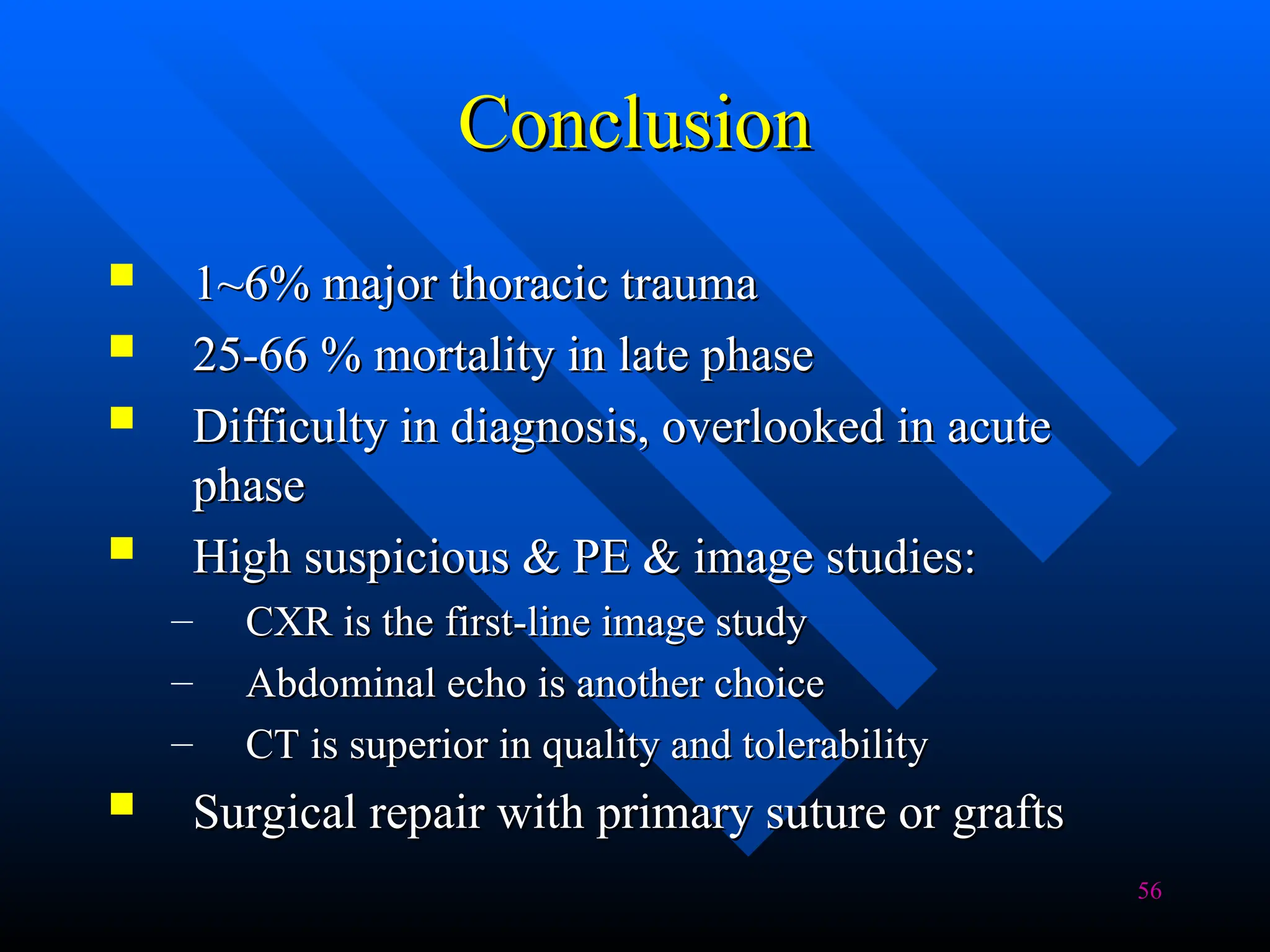 56
Conclusion
Conclusion
 1~6% major thoracic trauma
1~6% major thoracic trauma
 25-66 % mortality in late phase
25-66 % mortality in late phase
 Difficulty in diagnosis, overlooked in acute
Difficulty in diagnosis, overlooked in acute
phase
phase
 High suspicious & PE & image studies:
High suspicious & PE & image studies:
– CXR is the first-line image study
CXR is the first-line image study
– Abdominal echo is another choice
Abdominal echo is another choice
– CT is superior in quality and tolerability
CT is superior in quality and tolerability
 Surgical repair with primary suture or grafts
Surgical repair with primary suture or grafts
 