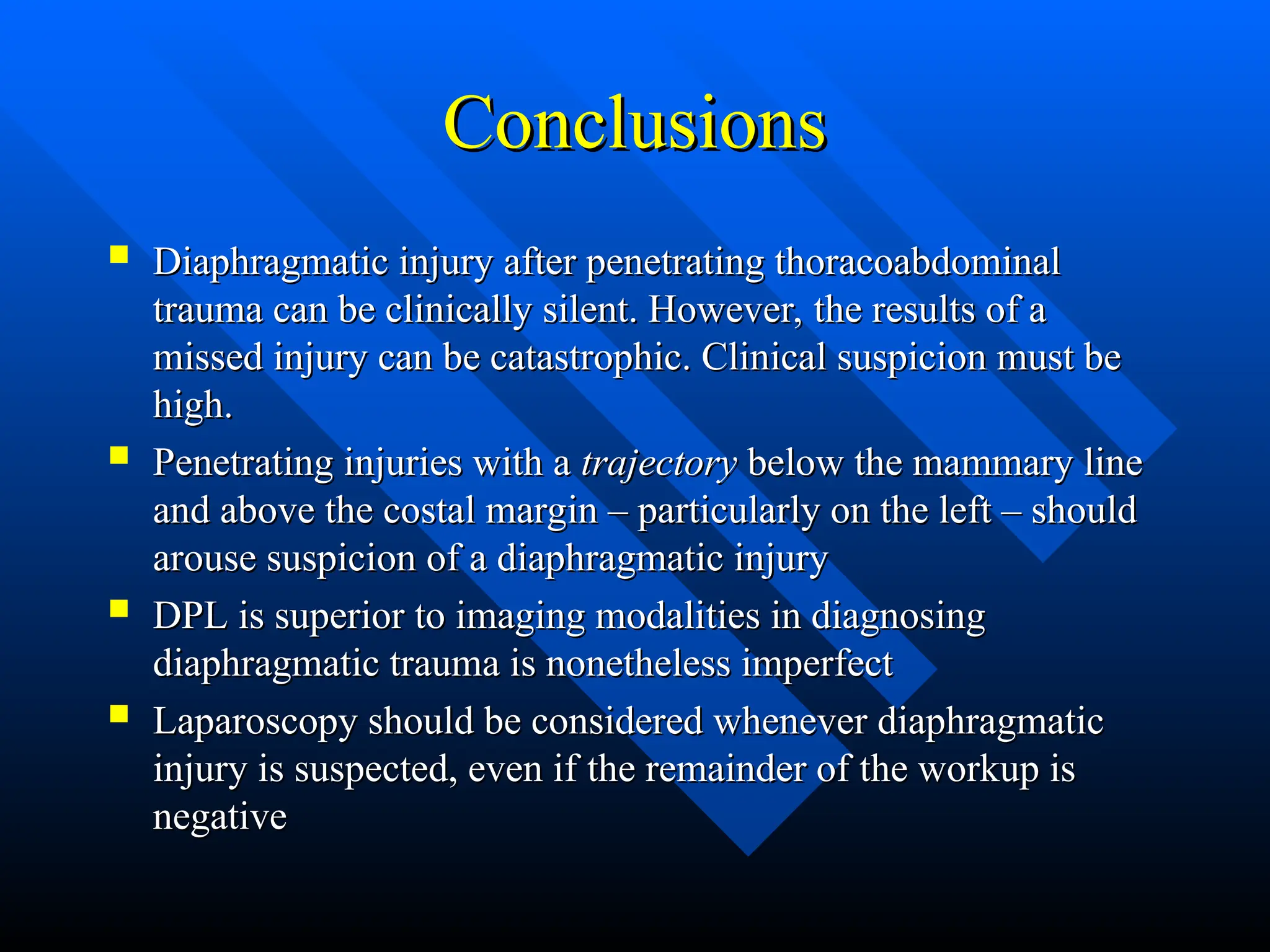 Conclusions
Conclusions
 Diaphragmatic injury after penetrating thoracoabdominal
Diaphragmatic injury after penetrating thoracoabdominal
trauma can be clinically silent. However, the results of a
trauma can be clinically silent. However, the results of a
missed injury can be catastrophic. Clinical suspicion must be
missed injury can be catastrophic. Clinical suspicion must be
high.
high.
 Penetrating injuries with a
Penetrating injuries with a trajectory
trajectory below the mammary line
below the mammary line
and above the costal margin – particularly on the left – should
and above the costal margin – particularly on the left – should
arouse suspicion of a diaphragmatic injury
arouse suspicion of a diaphragmatic injury
 DPL is superior to imaging modalities in diagnosing
DPL is superior to imaging modalities in diagnosing
diaphragmatic trauma is nonetheless imperfect
diaphragmatic trauma is nonetheless imperfect
 Laparoscopy should be considered whenever diaphragmatic
Laparoscopy should be considered whenever diaphragmatic
injury is suspected, even if the remainder of the workup is
injury is suspected, even if the remainder of the workup is
negative
negative
 