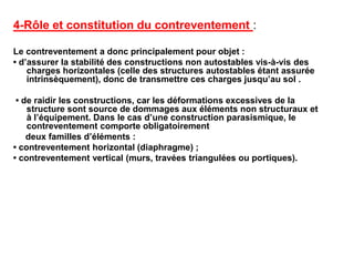 4-Rôle et constitution du contreventement :
Le contreventement a donc principalement pour objet :
• d’assurer la stabilité des constructions non autostables vis-à-vis des
charges horizontales (celle des structures autostables étant assurée
intrinsèquement), donc de transmettre ces charges jusqu’au sol .
• de raidir les constructions, car les déformations excessives de la
structure sont source de dommages aux éléments non structuraux et
à l’équipement. Dans le cas d’une construction parasismique, le
contreventement comporte obligatoirement
deux familles d’éléments :
• contreventement horizontal (diaphragme) ;
• contreventement vertical (murs, travées triangulées ou portiques).
 