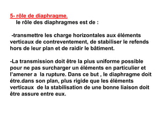 5- rôle de diaphragme.
le rôle des diaphragmes est de :
-transmettre les charge horizontales aux éléments
verticaux de contreventement, de stabiliser le refends
hors de leur plan et de raidir le bâtiment.
-La transmission doit être la plus uniforme possible
pour ne pas surcharger un éléments en particulier et
l’amener a la rupture. Dans ce but , le diaphragme doit
étre.dans son plan, plus rigide que les éléments
verticaux de la stabilisation de une bonne liaison doit
être assure entre eux.
 