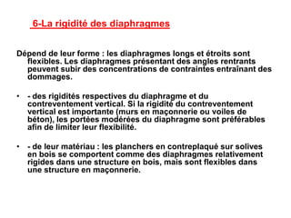 6-La rigidité des diaphragmes
Dépend de leur forme : les diaphragmes longs et étroits sont
flexibles. Les diaphragmes présentant des angles rentrants
peuvent subir des concentrations de contraintes entraînant des
dommages.
• - des rigidités respectives du diaphragme et du
contreventement vertical. Si la rigidité du contreventement
vertical est importante (murs en maçonnerie ou voiles de
béton), les portées modérées du diaphragme sont préférables
afin de limiter leur flexibilité.
• - de leur matériau : les planchers en contreplaqué sur solives
en bois se comportent comme des diaphragmes relativement
rigides dans une structure en bois, mais sont flexibles dans
une structure en maçonnerie.
 