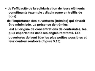- de l’efficacité de la solidarisation de leurs éléments
constituants (exemple : diaphragme en treillis de
bois)
- de l’importance des ouvertures (trémies) qui devrait
être minimisée. La présence de trémies
est à l’origine de concentrations de contraintes, les
plus importantes dans les angles rentrants. Les
ouvertures doivent être les plus petites possibles et
leur contour renforcé (Figure 5.15).
 