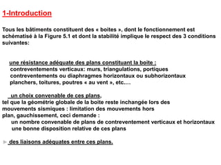 1-Introduction
Tous les bâtiments constituent des « boites », dont le fonctionnement est
schématisé à la Figure 5.1 et dont la stabilité implique le respect des 3 conditions
suivantes:
une résistance adéquate des plans constituant la boite :
contreventements verticaux: murs, triangulations, portiques
contreventements ou diaphragmes horizontaux ou subhorizontaux
planchers, toitures, poutres « au vent », etc.…
un choix convenable de ces plans,
tel que la géométrie globale de la boite reste inchangée lors des
mouvements sismiques : limitation des mouvements hors
plan, gauchissement, ceci demande :
un nombre convenable de plans de contreventement verticaux et horizontaux
une bonne disposition relative de ces plans
des liaisons adéquates entre ces plans.
 