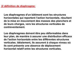 2/ définition de diaphragme:
Les diaphragmes d'un bâtiment sont les structures
horizontales qui reportent l'action horizontale, résultant
de la mise en mouvement des masses des planchers et
de leurs charges, vers les structures verticales de
contreventement.
Les diaphragmes doivent être peu déformables dans
leur plan, de manière à assurer une distribution efficace
de l'action horizontale entre les différentes structures
verticales. Idéalement, ils assurent à chaque niveau où
ils sont présents une absence de déplacement
horizontal relatif entre les structures verticales.
 