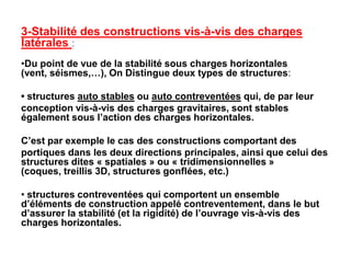 3-Stabilité des constructions vis-à-vis des charges
latérales :
•Du point de vue de la stabilité sous charges horizontales
(vent, séismes,…), On Distingue deux types de structures:
• structures auto stables ou auto contreventées qui, de par leur
conception vis-à-vis des charges gravitaires, sont stables
également sous l’action des charges horizontales.
C’est par exemple le cas des constructions comportant des
portiques dans les deux directions principales, ainsi que celui des
structures dites « spatiales » ou « tridimensionnelles »
(coques, treillis 3D, structures gonflées, etc.)
• structures contreventées qui comportent un ensemble
d’éléments de construction appelé contreventement, dans le but
d’assurer la stabilité (et la rigidité) de l’ouvrage vis-à-vis des
charges horizontales.
 