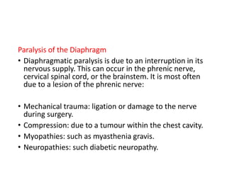 Paralysis of the Diaphragm
• Diaphragmatic paralysis is due to an interruption in its
nervous supply. This can occur in the phrenic nerve,
cervical spinal cord, or the brainstem. It is most often
due to a lesion of the phrenic nerve:
• Mechanical trauma: ligation or damage to the nerve
during surgery.
• Compression: due to a tumour within the chest cavity.
• Myopathies: such as myasthenia gravis.
• Neuropathies: such diabetic neuropathy.
 