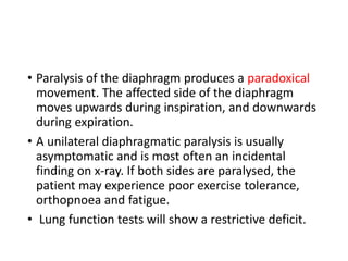 • Paralysis of the diaphragm produces a paradoxical
movement. The affected side of the diaphragm
moves upwards during inspiration, and downwards
during expiration.
• A unilateral diaphragmatic paralysis is usually
asymptomatic and is most often an incidental
finding on x-ray. If both sides are paralysed, the
patient may experience poor exercise tolerance,
orthopnoea and fatigue.
• Lung function tests will show a restrictive deficit.
 