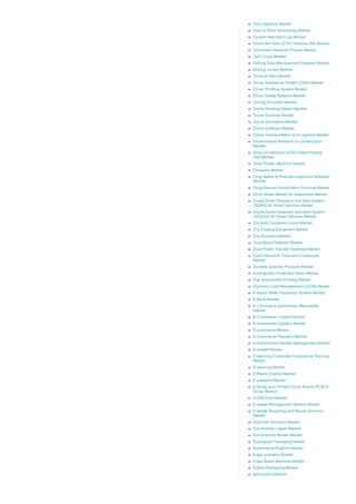 Door Systems Market
Door to Door Advertising Market
Double Wall Hot Cups Market
Down­the­Hole (DTH) Hammer Bits Market
Downhole Hydraulic Pumps Market
Drill Chuck Market
Drilling Data Management Systems Market
Drilling Jumbo Market
Drive by Wire Market
Driver Assistance System (DAS) Market
Driver Profiling System Market
Driver Safety Systems Market
Driving Simulator Market
Drone Docking Station Market
Drone Services Market
Drone Simulators Market
Drone Software Market
Drone Transportation and Logistics Market
Drone­based Solutions in Construction
Market
Drop On Demand (DOD) Inkjet Printing
Inks Market
Drop Packer Machine Market
Droppers Market
Drug Safety & Pharmacovigilance Software
Market
Drug­Device Combination Products Market
Drum Brake Market for Automotive Market
Drunk Driver Detection and Alert System
(DDAS) for Smart Vehicles Market
Drunk­Driver Detection and Alert System
(DDDAS) for Smart Vehicles Market
Dry Bulk Container Liners Market
Dry Coating Equipment Market
Dry Shampoo Market
Dual Mass Flywheel Market
Dual Power Transfer Switches Market
Dual­Ovenable Trays and Containers
Market
Durable Juvenile Products Market
Dust Ignition Protection Motor Market
Dye Sublimation Printing Market
Dynamic Case Management (DCM) Market
E­beam Wafer Inspection System Market
E­Book Market
E­Commerce Automotive Aftermarket
Market
E­Commerce Lockers Market
E­commerce Logistics Market
E­commerce Market
E­Commerce Payment Market
e­Government Identity Management Market
E­Health Market
E­learning Corporate Compliance Training
Market
E­learning Market
E­Paper Display Market
E­passport Market
E­Scrap and Printed Circuit Board (PCB) E­
Scrap Market
E­SIM Card Market
E­waste Management Service Market
E­waste Recycling and Reuse Services
Market
eClinical Solutions Market
Eco­friendly Labels Market
Eco­Friendly Straws Market
Ecological Packaging Market
Ecommerce Platform Market
Edge Analytics Market
Edge Board Machine Market
Edible Packaging Market
eDiscovery Market
 