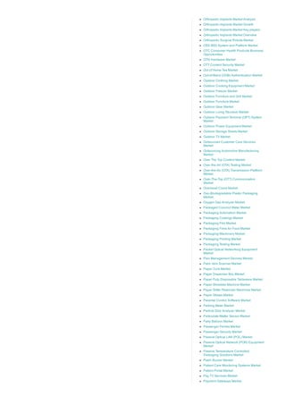 Orthopedic Implants Market Analysis
Orthopedic Implants Market Growth
Orthopedic Implants Market Key players
Orthopedic Implants Market Overview
Orthopedic Surgical Robots Market
OSS BSS System and Platform Market
OTC Consumer Health Products Business
Opportunities
OTN Hardware Market
OTT Content Security Market
Out of Home Tea Market
Out­of­Band (OOB) Authentication Market
Outdoor Clothing Market
Outdoor Cooking Equipment Market
Outdoor Freezer Market
Outdoor Furniture and Grill Market
Outdoor Furniture Market
Outdoor Gear Market
Outdoor Living Structure Market
Outdoor Payment Terminal (OPT) System
Market
Outdoor Power Equipment Market
Outdoor Storage Sheds Market
Outdoor TV Market
Outsourced Customer Care Services
Market
Outsourcing Automotive Manufacturing
Market
Over The Top Content Market
Over­the­Air (OTA) Testing Market
Over­the­Air (OTA) Transmission Platform
Market
Over­The­Top (OTT) Communication
Market
Overhead Crane Market
Oxo­Biodegradable Plastic Packaging
Market
Oxygen Gas Analyzer Market
Packaged Coconut Water Market
Packaging Automation Market
Packaging Coatings Market
Packaging Film Market
Packaging Films for Food Market
Packaging Machinery Market
Packaging Printing Market
Packaging Testing Market
Packet Optical Networking Equipment
Market
Pain Management Devices Market
Palm Vein Scanner Market
Paper Core Market
Paper Dispenser Box Market
Paper Pulp Disposable Tableware Market
Paper Shredder Machine Market
Paper Slitter Rewinder Machines Market
Paper Straws Market
Parental Control Software Market
Parking Meter Market
Particle Size Analyzer Market
Particulate Matter Sensor Market
Party Balloon Market
Passenger Ferries Market
Passenger Security Market
Passive Optical LAN (POL) Market
Passive Optical Network (PON) Equipment
Market
Passive Temperature Controlled
Packaging Solutions Market
Patch Buzzer Market
Patient Care Monitoring Systems Market
Patient Portal Market
Pay TV Services Market
Payment Gateways Market
 