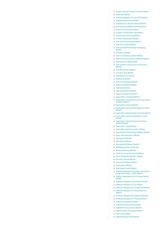 Ample Chamber Vacuum Packer Market
Ampoules Market
Analog Integrated Circuits (ICS) Market
Analytical Standards Market
Analytics as a Service (AaaS) Market
and Nuclear (CBRN) Security Market
Android Set Top Box Market
Angular Contact Bearings Market
Animal Care Services Market
Animal Parasiticides Market
Anti­Acne Facial Serum Market
Anti­Acne Serum Market
Anti­counterfeit Beverage Packaging
Market
Anti­drone Market
Anti­Lock Braking System Market
Anti­money Laundering Software Market
Anti­pollution Mask Market
Anti­radiation Devices for Cell Phones
Market
Anti­Rheumatics Market
Anti­skid Tape Market
Anti­static Films Market
Antibiotics Market
Antiviral Packaging Market
Antivirus Software Market
Apheresis Market
Apheresis Market Market
Apple Accessories Market
Application Container Market
Application Development and Deployment
Software Market
Application Hosting Market
Application Lifecycle Management (ALM)
Market
Application Modernization Services Market
Application Specific Integrated Circuits
Market
Application Specific Standard Product
(ASSP) Market
Application Tapes Market
Application­level Encryption Market
Appointment Scheduling Software Market
Aqua Gym Equipment Market
Aquaponics Market
AR Gaming Market
Architecture Software Market
ARM­Based Servers Market
Armenia Banking Market
Armenia Consumer Goods Market
Armor Protection Systems Market
Armored Vehicle Market
Aroma Oil Diffuser Market
Art Supplies Market
Articulated Hauler Market
Artificial Intelligence (AI) Apps (Enterprise
Level & Excluding – B2C) Market
Artificial Intelligence (AI) in Social Media
Market
Artificial Intelligence (AI) Robots Market
Artificial Intelligence Chip Market
Artificial Intelligence in Healthcare Market
Artificial Intelligence in Manufacturing
Market
Artificial Intelligence in Medicine Market
Artificial Intelligence in Trading Market
Artificial Intelligence Market
Asbestos Disposal Bag Market
ASEAN Folding Cartons Market
Aseptic Paper Packaging Market
ASIC Chip Market
Asphalt Mixing Plants Market
 