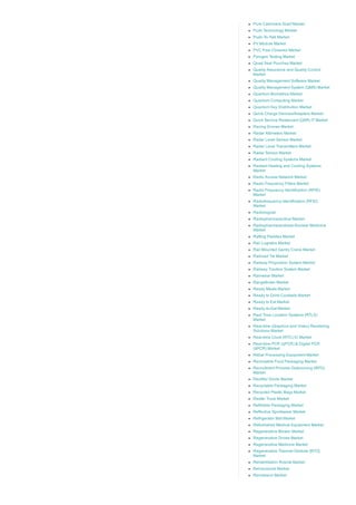 Pure Cashmere Scarf Market
Push Technology Market
Push­To­Talk Market
PV Module Market
PVC Free Closures Market
Pyrogen Testing Market
Quad Seal Pouches Market
Quality Assurance and Quality Control
Market
Quality Management Software Market
Quality Management System (QMS) Market
Quantum Biometrics Market
Quantum Computing Market
Quantum Key Distribution Market
Quick Charge Devices/Adapters Market
Quick Service Restaurant (QSR) IT Market
Racing Drones Market
Radar Altimeters Market
Radar Level Sensor Market
Radar Level Transmitters Market
Radar Sensor Market
Radiant Cooling Systems Market
Radiant Heating and Cooling Systems
Market
Radio Access Network Market
Radio Frequency Filters Market
Radio Frequency Identification (RFID)
Market
Radiofrequency Identification (RFID)
Market
Radiological
Radiopharmaceutical Market
Radiopharmaceuticals­Nuclear Medicine
Market
Rafting Paddles Market
Rail Logistics Market
Rail Mounted Gantry Crane Market
Railroad Tie Market
Railway Propulsion System Market
Railway Traction System Market
Rainwear Market
Rangefinder Market
Ready Meals Market
Ready to Drink Cocktails Market
Ready to Eat Market
Ready­to­Eat Market
Real Time Location Systems (RTLS)
Market
Real­time (Graphics and Video) Rendering
Solutions Market
Real­time Clock (RTC) IC Market
Real­time PCR (qPCR) & Digital PCR
(dPCR) Market
Rebar Processing Equipment Market
Reclosable Food Packaging Market
Recruitment Process Outsourcing (RPO)
Market
Rectifier Diode Market
Recyclable Packaging Market
Recycled Plastic Bags Market
Reefer Truck Market
Refillable Packaging Market
Reflective Sportswear Market
Refrigerator Mat Market
Refurbished Medical Equipment Market
Regenerative Blower Market
Regenerative Drives Market
Regenerative Medicine Market
Regenerative Thermal Oxidizer [RTO]
Market
Rehabilitation Robots Market
Reinsurance Market
Remdesivir Market
 