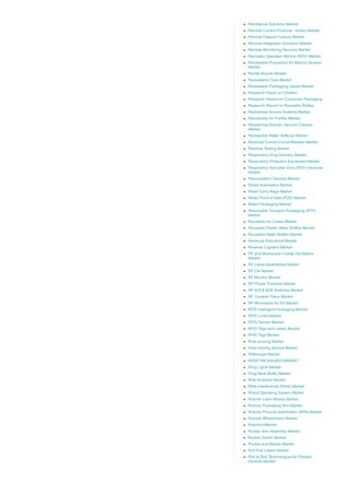 Remittance Solutions Market
Remote Control Products ­ Hobby Market
Remote Deposit Capture Market
Remote Integration Solutions Market
Remote Monitoring Services Market
Remotely Operated Vehicle (ROV) Market
Renewable Propulsion for Marine Vessels
Market
Rental Bicycle Market
Resealable Cans Market
Resealable Packaging Labels Market
Research Paper on Chatbot
Research Report on Consumer Packaging
Research Report on Reusable Bottles
Residential Access Systems Market
Residential Air Purifier Market
Residential Robotic Vacuum Cleaner
Market
Residential Water Softener Market
Residual Current Circuit Breaker Market
Residue Testing Market
Respiratory Drug Delivery Market
Respiratory Protection Equipment Market
Respiratory Syncytial Virus (RSV) Vaccines
Market
Resuscitation Devices Market
Retail Automation Market
Retail Carry Bags Market
Retail Point of Sale (POS) Market
Retort Packaging Market
Returnable Transport Packaging (RTP)
Market
Reusable Ice Cubes Market
Reusable Plastic Water Bottles Market
Reusable Water Bottles Market
Revenue Assurance Market
Reverse Logistics Market
RF and Microwave Crystal Oscillators
Market
RF Cable Assemblies Market
RF Die Market
RF Monitor Market
RF Phase Trimmers Market
RF SOI & SOS Switches Market
RF Tunable Filters Market
RF­Microwave for 5G Market
RFID Intelligent Packaging Market
RFID Locks Market
RFID Sensor Market
RFID Tags and Labels Market
RFID Tags Market
Ride sharing Market
Ride­Hailing Service Market
Riflescope Market
RIGID PACKAGING MARKET
Ring Lights Market
Ring Neck Bottle Market
Risk Analytics Market
RNA­interference (RNAi) Market
Robot Operating System Market
Robotic Lawn Mower Market
Robotic Packaging Arm Market
Robotic Process Automation (RPA) Market
Robotic Wheelchairs Market
Robotics Market
Rocker Arm Assembly Market
Rocker Switch Market
Rocket and Missile Market
Roll Fed Labels Market
Roll to Roll Technologies for Flexible
Devices Market
 