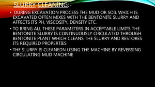 SLURRY CLEANING:-
• DURING EXCAVATION PROCESS THE MUD OR SOIL WHICH IS
EXCAVATED OFTEN MIXES WITH THE BENTONITE SLURRY AND
AFFECTS ITS PH, VISCOSITY, DENSITY ETC.
• TO BRING ALL THESE PARAMETERS IN ACCEPTABLE LIMITS THE
BENTONITE SLURRY IS CONTINUOUSLY CIRCULATED THROUGH
BENTONITE PLANT WHICH CLEANS THE SLURRY AND RESTORES
ITS REQUIRED PROPERTIES
• THE SLURRY IS CLEANEDN USING THE MACHINE BY REVERSING
CIRCULATING MUD MACHINE
 