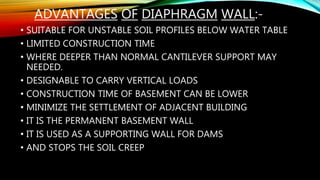 ADVANTAGES OF DIAPHRAGM WALL:-
• SUITABLE FOR UNSTABLE SOIL PROFILES BELOW WATER TABLE
• LIMITED CONSTRUCTION TIME
• WHERE DEEPER THAN NORMAL CANTILEVER SUPPORT MAY
NEEDED.
• DESIGNABLE TO CARRY VERTICAL LOADS
• CONSTRUCTION TIME OF BASEMENT CAN BE LOWER
• MINIMIZE THE SETTLEMENT OF ADJACENT BUILDING
• IT IS THE PERMANENT BASEMENT WALL
• IT IS USED AS A SUPPORTING WALL FOR DAMS
• AND STOPS THE SOIL CREEP
 