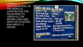• LONGEST
DIAPHRAGM WALL IN
THE WORLD IS
CONSTRUCTED FOR
POLAVARAM ITS
LENGTH IS 1750
METERS LONG AND
DEPTH OF 30 METERS
AND WIDTH 1.5
METERS
 