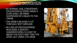 TRENCH EXCAVATION
• IN NORMAL SOIL CONDITIONS
EXCAVATION IS DONE USING A
CLAM SHELL OR GRAB
SUSPENDED BY CABLES TO THE
CRANE
• THE GRAB CAN EASILY CUT
THROUGH SOFT GROUND
• IN CASE OF ENCOUNTERING
BOULDERS A GRAVITY
HAMMER(CHISEL) IS USED TO
BREAK THE ROCK AND TAKE THE
SPOIL OUT USING THE GRAB
 