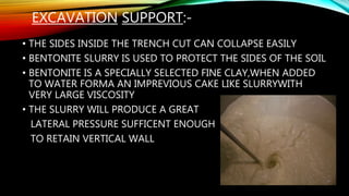 EXCAVATION SUPPORT:-
• THE SIDES INSIDE THE TRENCH CUT CAN COLLAPSE EASILY
• BENTONITE SLURRY IS USED TO PROTECT THE SIDES OF THE SOIL
• BENTONITE IS A SPECIALLY SELECTED FINE CLAY,WHEN ADDED
TO WATER FORMA AN IMPREVIOUS CAKE LIKE SLURRYWITH
VERY LARGE VISCOSITY
• THE SLURRY WILL PRODUCE A GREAT
LATERAL PRESSURE SUFFICENT ENOUGH
TO RETAIN VERTICAL WALL
 
