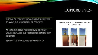 CONCRETING:-
PLACING OF CONCRETE IS DONE USING TREMIEPIPES
TO AVOID THE SEGREGATION OF CONCRETE
AS CONCRETE BEING POURED DOWN, BENTONITE
WILL BE DISPLACED DUE TO ITS LOWER DENSITY THAN
CONCRETE
BENTONITE IS THEN COLLECTED AND REUSED
 