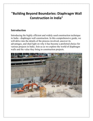 "Building Beyond Boundaries: Diaphragm Wall
Construction in India"
Introduction
Introducing the highly efficient and widely used construction technique
in India - diaphragm wall construction. In this comprehensive guide, we
will delve into the details of the process involved, uncover its
advantages, and shed light on why it has become a preferred choice for
various projects in India. Join us as we explore the world of diaphragm
walls and the value they bring to construction projects.
 