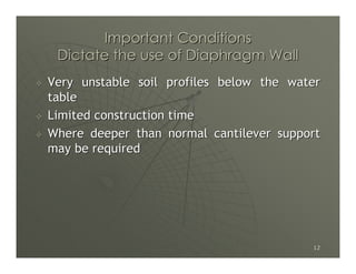 Important Conditions
 Dictate the use of Diaphragm Wall
Very unstable soil profiles below the water
table
Limited construction time
Where deeper than normal cantilever support
may be required




                                         12
 