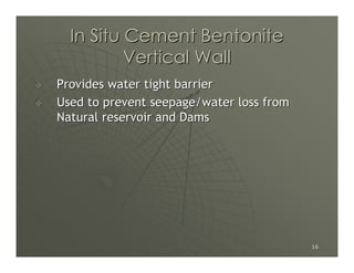 In Situ Cement Bentonite
          Vertical Wall
Provides water tight barrier
Used to prevent seepage/water loss from
Natural reservoir and Dams




                                          16
 