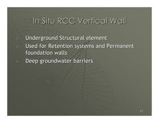 In Situ RCC Vertical Wall

Underground Structural element
Used for Retention systems and Permanent
foundation walls
Deep groundwater barriers




                                           17
 