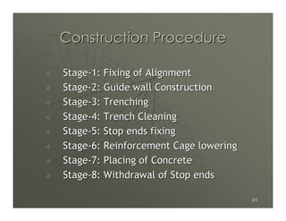 Construction Procedure

Stage-1: Fixing of Alignment
Stage-2: Guide wall Construction
Stage-3: Trenching
Stage-4: Trench Cleaning
Stage-5: Stop ends fixing
Stage-6: Reinforcement Cage lowering
Stage-7: Placing of Concrete
Stage-8: Withdrawal of Stop ends

                                       24
 