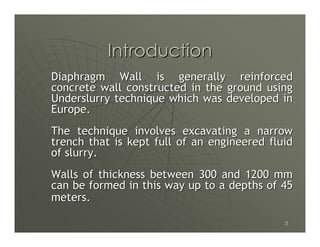 Introduction
Diaphragm Wall is generally reinforced
concrete wall constructed in the ground using
Underslurry technique which was developed in
Europe.
The technique involves excavating a narrow
trench that is kept full of an engineered fluid
of slurry.
Walls of thickness between 300 and 1200 mm
can be formed in this way up to a depths of 45
meters.

                                             3
 