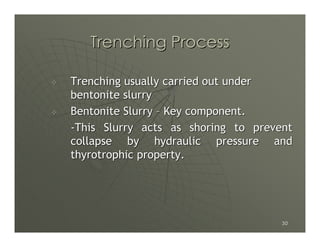 Trenching Process

Trenching usually carried out under
bentonite slurry
Bentonite Slurry – Key component.
-This Slurry acts as shoring to prevent
collapse by hydraulic pressure and
thyrotrophic property.




                                     30
 