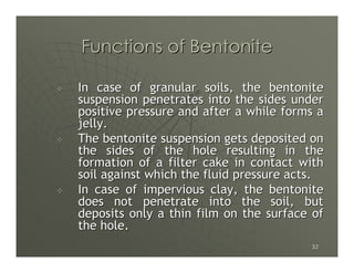 Functions of Bentonite

In case of granular soils, the bentonite
suspension penetrates into the sides under
positive pressure and after a while forms a
jelly.
The bentonite suspension gets deposited on
the sides of the hole resulting in the
formation of a filter cake in contact with
soil against which the fluid pressure acts.
In case of impervious clay, the bentonite
does not penetrate into the soil, but
deposits only a thin film on the surface of
the hole.
                                        32
 