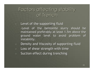Factors affecting stability
        of Trench
 Level of the supporting fluid
 -Level of the bentonite slurry should be
 maintained preferably at least 1.5m above the
 ground water level to avoid problem of
 instability.
 Density and Viscosity of supporting fluid
 Loss of shear strength with time
 Suction effect during trenching


                                             33
 