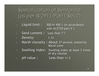 Specification of Bentonite
(as per IS:2911-Part1:Sec2)
 Liquid limit :   300 to 450 % (in accordance
                  with IS:2720-part V )
 Sand content : Less than 7 %
 Density:          1.12
 Marsh viscosity : About 37 second, tested by
                 Marsh cone
 Swelling index: Swelling index at least 2 times
                 of dry volume.
 pH value :       Less than 11.5

                                                34
 