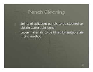 Trench Cleaning

Joints of adjacent panels to be cleaned to
obtain watertight bond
Loose materials to be lifted by suitable air
lifting method




                                          39
 