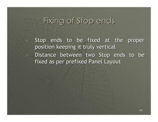Fixing of Stop ends

Stop ends to be fixed at the proper
position keeping it truly vertical
Distance between two Stop ends to be
fixed as per prefixed Panel Layout




                                  40
 