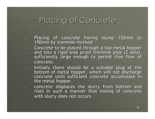 Placing of Concrete

Placing of concrete having slump 150mm to
190mm by tremmie method
Concrete to be placed through a top metal hopper
and into a rigid leak proof tremmie pipe (2 sets),
sufficiently large enough to permit free flow of
concrete.
Initially there should be a suitable plug at the
bottom of metal hopper, which will not discharge
concrete until sufficient concrete accumulate in
the metal hopper.
concrete displaces the slurry from bottom and
rises in such a manner that mixing of concrete
with slurry does not occurs

                                               48
 