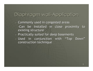 Diaphragm wall-Application
 Commonly used in congested areas
 -Can be Installed in close proximity to
 existing structure
 Practically suited for deep basements
 Used in conjunction with “Top Down”
 construction technique




                                      5
 
