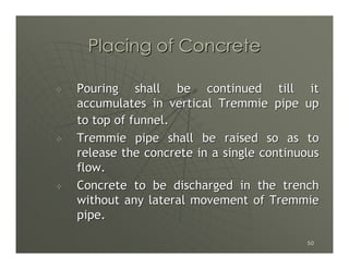 Placing of Concrete

Pouring shall be continued till it
accumulates in vertical Tremmie pipe up
to top of funnel.
Tremmie pipe shall be raised so as to
release the concrete in a single continuous
flow.
Concrete to be discharged in the trench
without any lateral movement of Tremmie
pipe.

                                        50
 